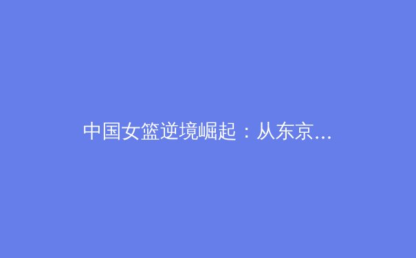 中国女篮逆境崛起：从东京挫折到巴黎新征程的战略转型