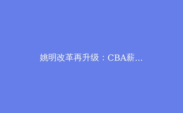 姚明改革再升级：CBA薪资新政如何重塑中国篮球未来？