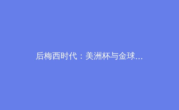 后梅西时代：美洲杯与金球奖的暗战，谁将定义足球新时代？