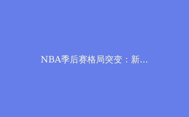 NBA季后赛格局突变：新生代球星如何重塑联盟权力版图