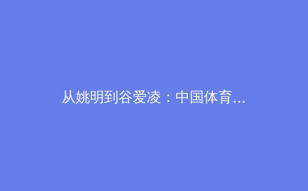 从姚明到谷爱凌：中国体育国际化的转型之路与未来挑战 - 2