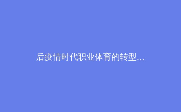 后疫情时代职业体育的转型与创新：数字化浪潮下的赛事运营新范式 - 3