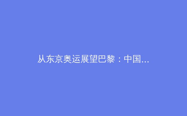 从东京奥运展望巴黎：中国体育军团的新老交替与战略转型