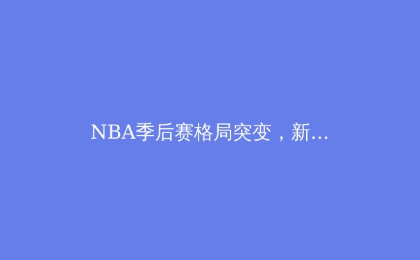 NBA季后赛格局突变，新生代球星正重塑联盟权力版图