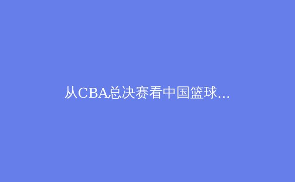 从CBA总决赛看中国篮球的战术进化与青训隐忧 - 3