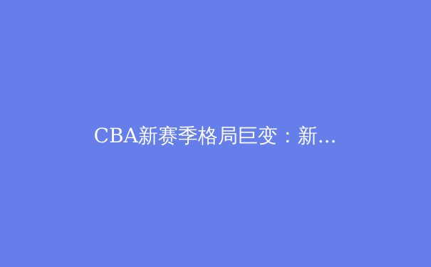 CBA新赛季格局巨变：新生代球员崛起与传统豪门的挑战 - 4