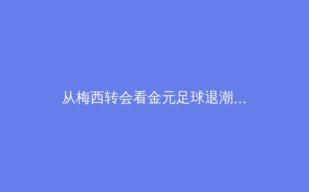 从梅西转会看金元足球退潮：现代体育商业模式的转型与反思 - 4