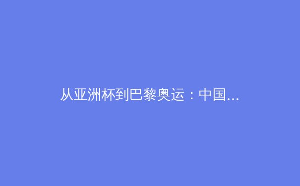 从亚洲杯到巴黎奥运：中国体育的竞技突破与全民健身新浪潮 - 2